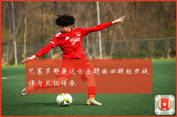 巴塞罗那奥运会主题曲回顾经典旋律与文化传承
