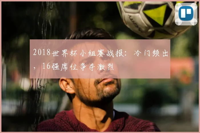 2018世界杯小组赛战报:冷门频出,16强席位争夺激烈