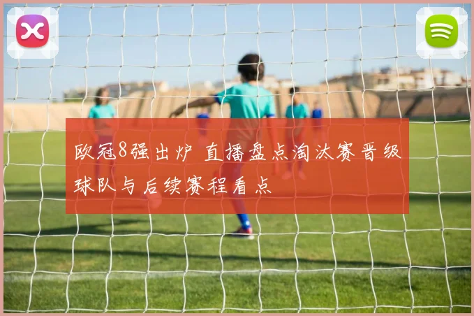 欧冠8强出炉 直播盘点淘汰赛晋级球队与后续赛程看点
