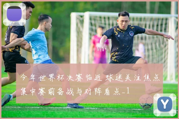 今年世界杯决赛临近 球迷关注焦点集中赛前备战与对阵看点_1