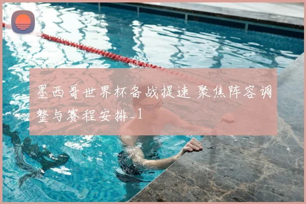墨西哥世界杯备战提速 聚焦阵容调整与赛程安排_1