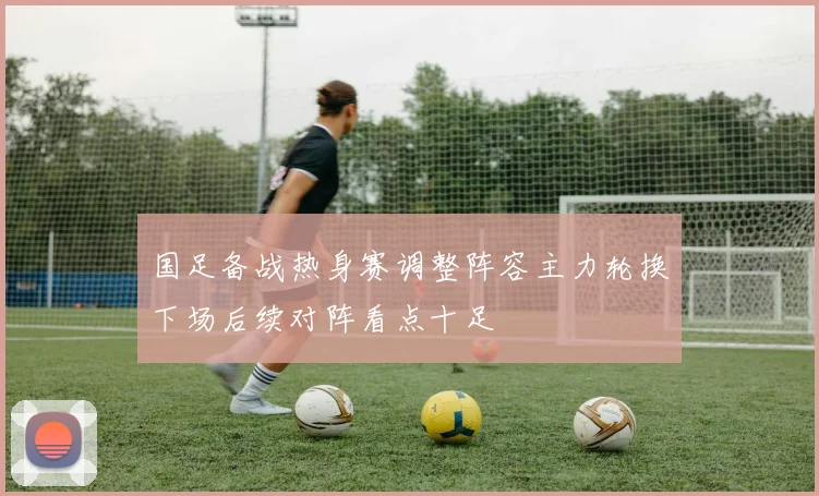 国足备战热身赛调整阵容主力轮换下场后续对阵看点十足