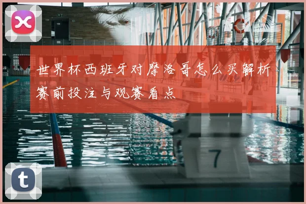 世界杯西班牙对摩洛哥怎么买解析赛前投注与观赛看点