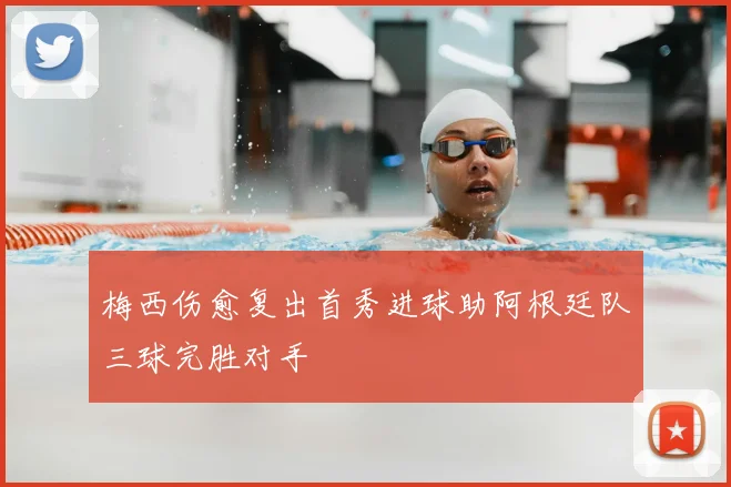 梅西伤愈复出首秀进球助阿根廷队三球完胜对手