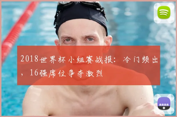 2018世界杯小组赛战报:冷门频出,16强席位争夺激烈
