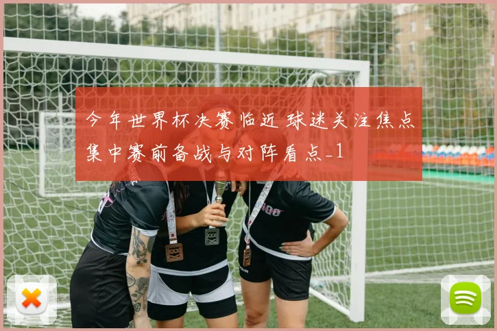 今年世界杯决赛临近 球迷关注焦点集中赛前备战与对阵看点_1