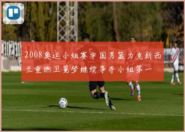 2008奥运小组赛中国男篮力克新西兰重燃卫冕梦继续争夺小组第一