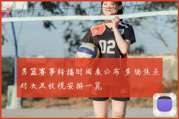 男篮赛事转播时间表公布 多场焦点对决及收视安排一览