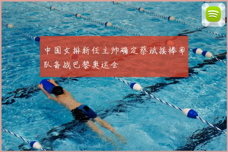 中国女排新任主帅确定蔡斌接棒率队备战巴黎奥运会