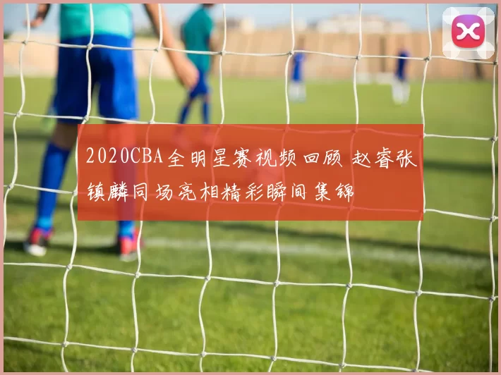 2020CBA全明星赛视频回顾 赵睿张镇麟同场亮相精彩瞬间集锦