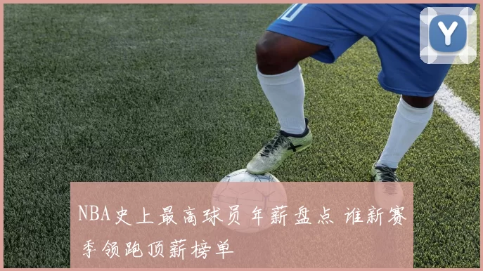 NBA史上最高球员年薪盘点 谁新赛季领跑顶薪榜单