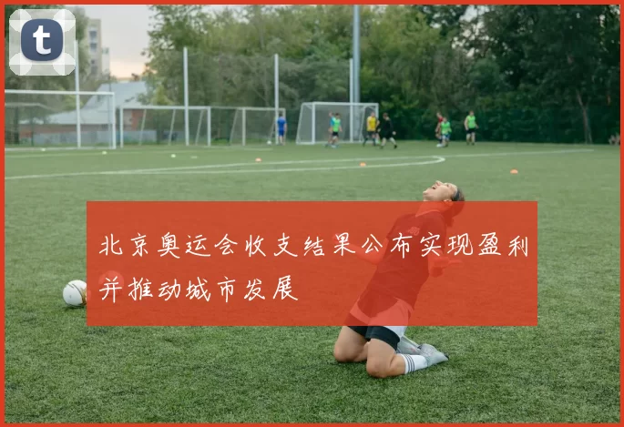 北京奥运会收支结果公布实现盈利并推动城市发展