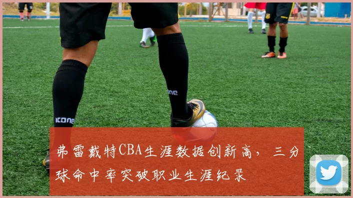 弗雷戴特CBA生涯数据创新高，三分球命中率突破职业生涯纪录