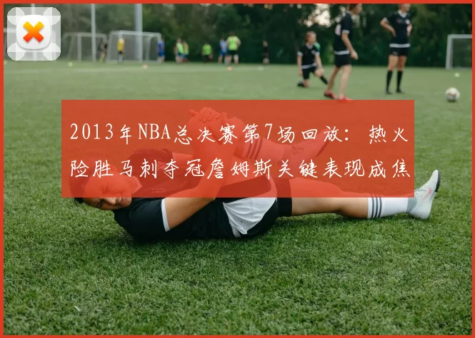 2013年NBA总决赛第7场回放：热火险胜马刺夺冠詹姆斯关键表现成焦点