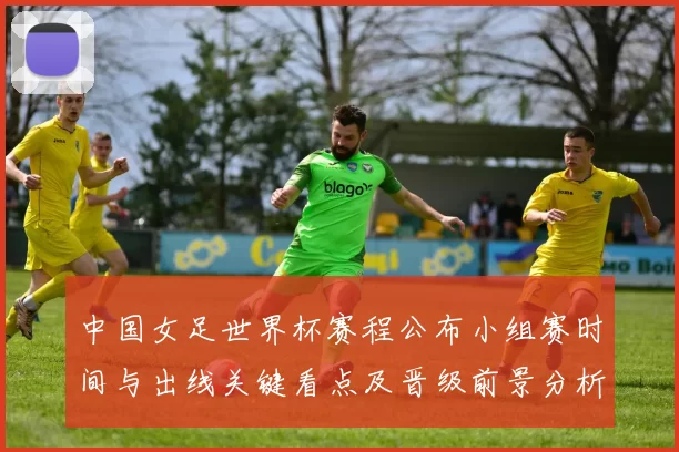 中国女足世界杯赛程公布小组赛时间与出线关键看点及晋级前景分析