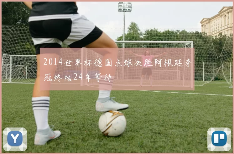 2014世界杯德国点球决胜阿根廷夺冠终结24年等待