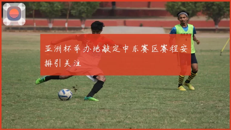 亚洲杯举办地敲定中东赛区赛程安排引关注