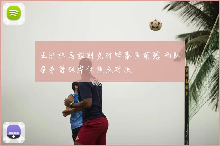 亚洲杯乌兹别克对阵泰国前瞻 两队争夺晋级席位焦点对决