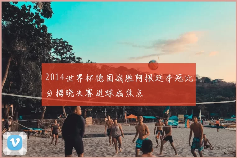 2014世界杯德国战胜阿根廷夺冠比分揭晓决赛进球成焦点