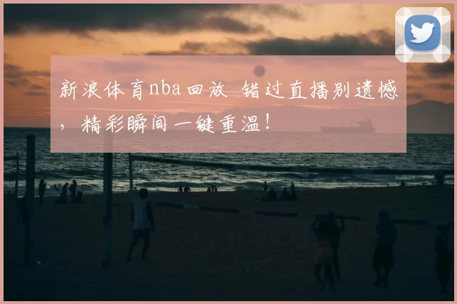 新浪体育nba回放 错过直播别遗憾,精彩瞬间一键重温!