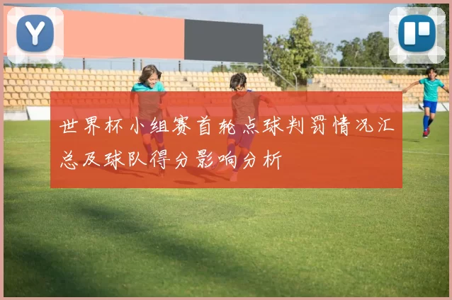 世界杯小组赛首轮点球判罚情况汇总及球队得分影响分析
