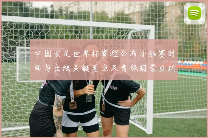 中国女足世界杯赛程公布小组赛时间与出线关键看点及晋级前景分析