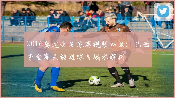 2016奥运会足球赛视频回放：巴西夺金赛关键进球与战术解析