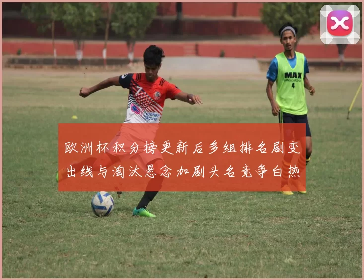 欧洲杯积分榜更新后多组排名剧变出线与淘汰悬念加剧头名竞争白热化
