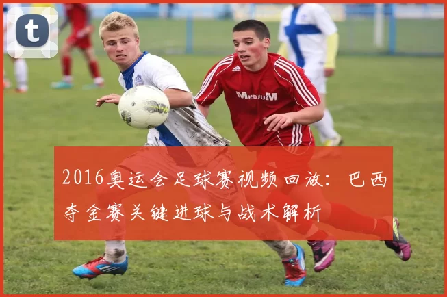 2016奥运会足球赛视频回放：巴西夺金赛关键进球与战术解析