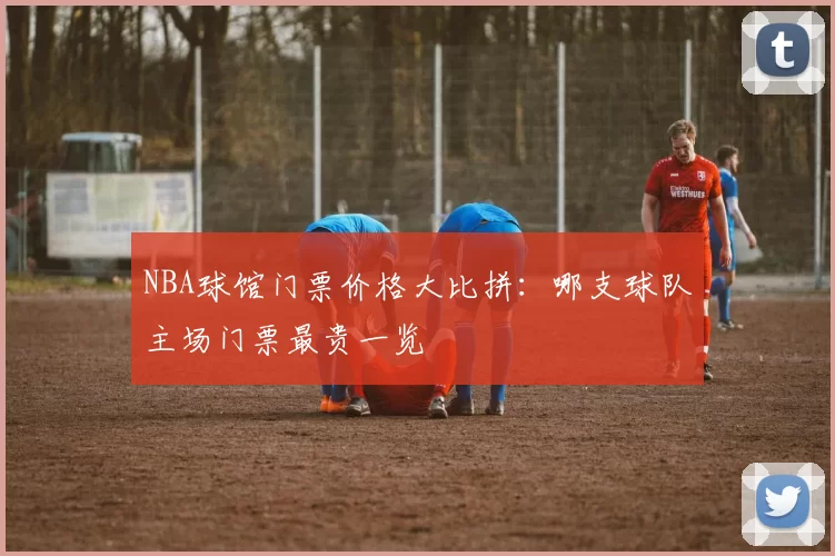 NBA球馆门票价格大比拼：哪支球队主场门票最贵一览