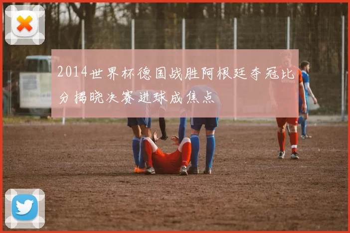 2014世界杯德国战胜阿根廷夺冠比分揭晓决赛进球成焦点
