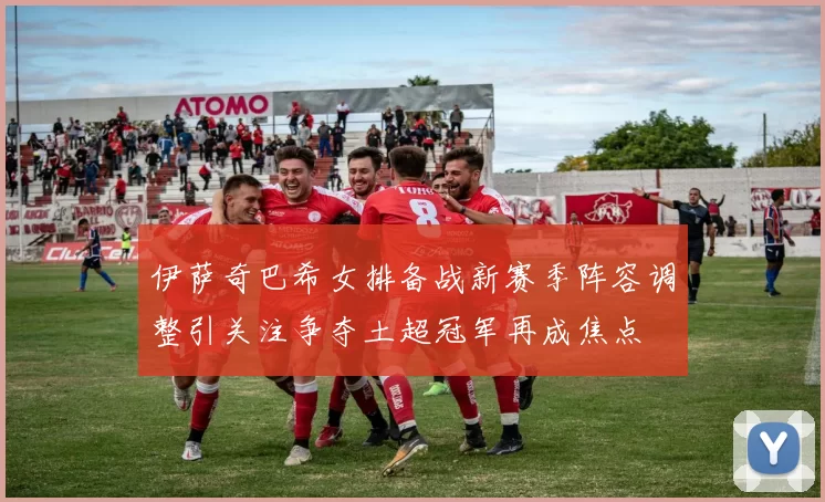 伊萨奇巴希女排备战新赛季阵容调整引关注争夺土超冠军再成焦点