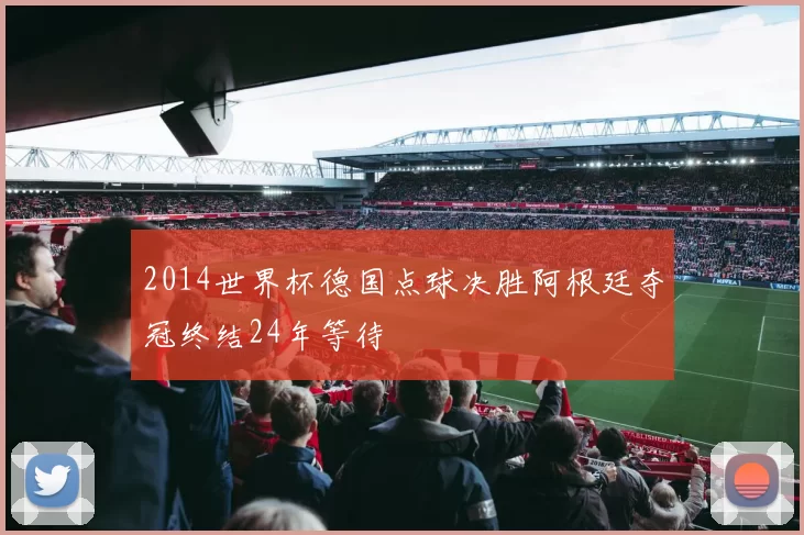 2014世界杯德国点球决胜阿根廷夺冠终结24年等待