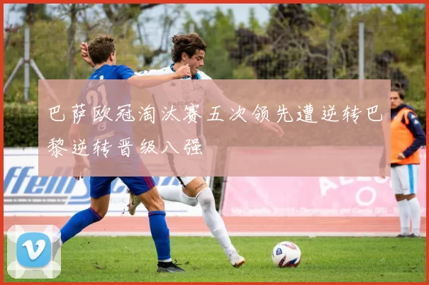 巴萨欧冠淘汰赛五次领先遭逆转巴黎逆转晋级八强