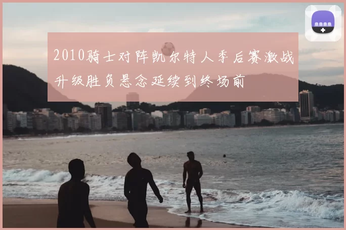 2010骑士对阵凯尔特人季后赛激战升级胜负悬念延续到终场前