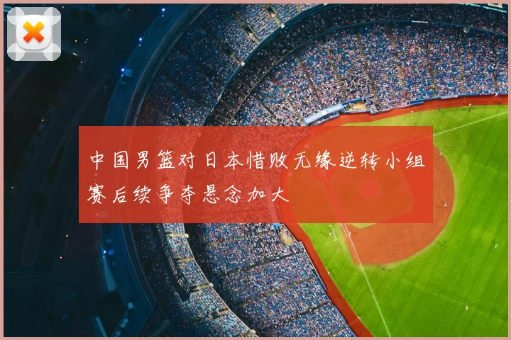 中国男篮对日本惜败无缘逆转小组赛后续争夺悬念加大