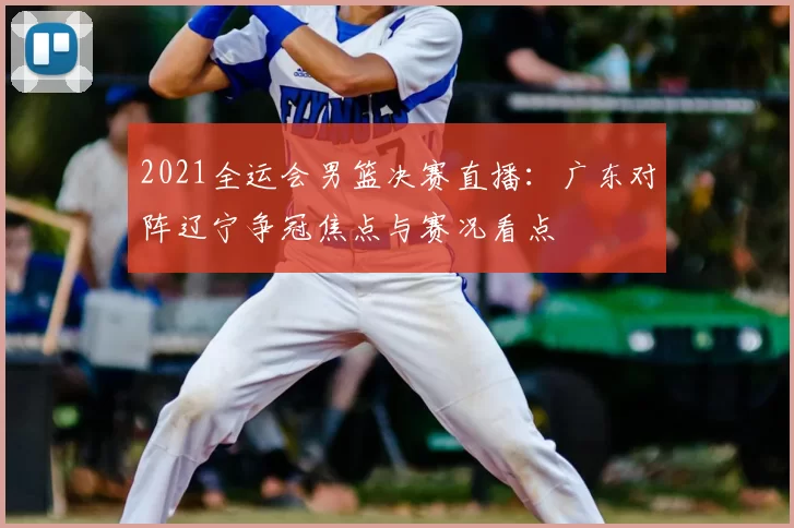 2021全运会男篮决赛直播：广东对阵辽宁争冠焦点与赛况看点