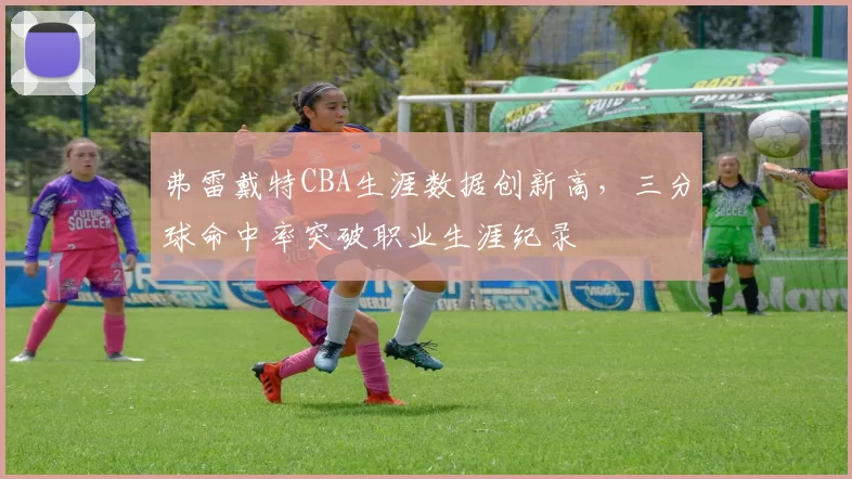 弗雷戴特CBA生涯数据创新高，三分球命中率突破职业生涯纪录