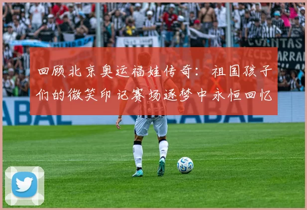 回顾北京奥运福娃传奇：祖国孩子们的微笑印记赛场逐梦中永恒回忆