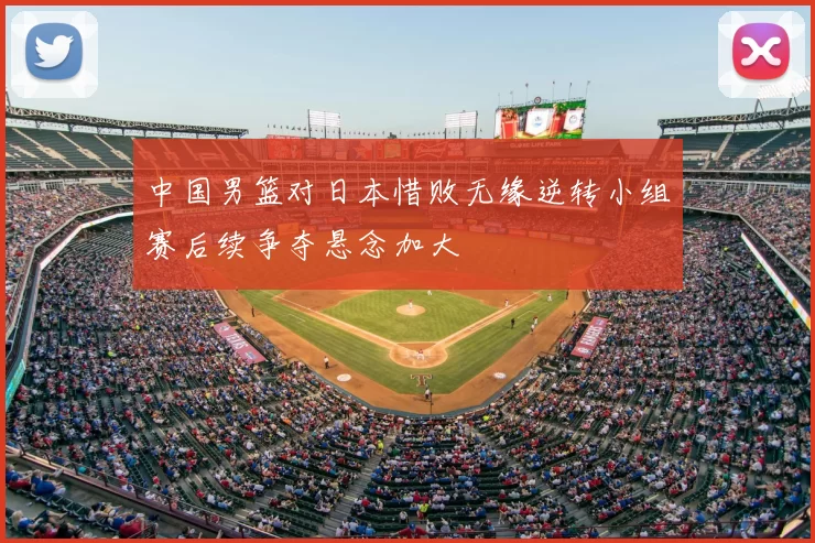 中国男篮对日本惜败无缘逆转小组赛后续争夺悬念加大