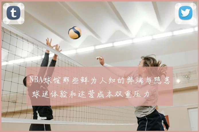 NBA球馆那些鲜为人知的弊端与隐患 球迷体验和运营成本双重压力