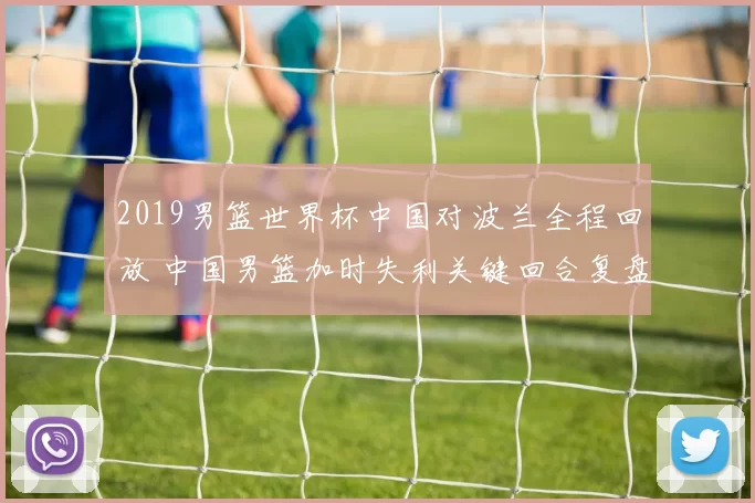 2019男篮世界杯中国对波兰全程回放 中国男篮加时失利关键回合复盘