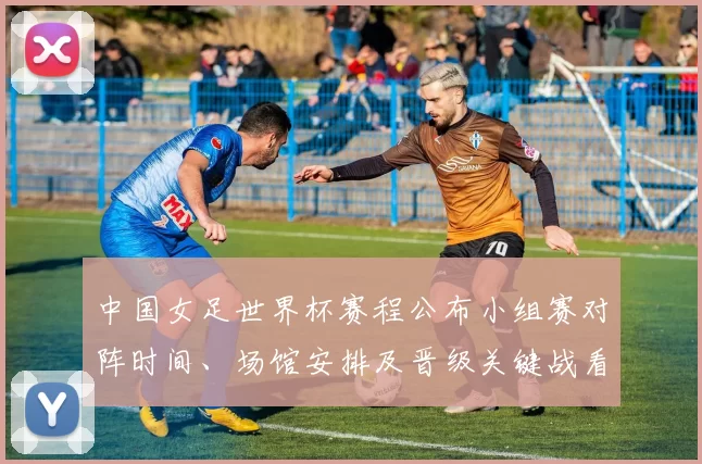中国女足世界杯赛程公布小组赛对阵时间、场馆安排及晋级关键战看点