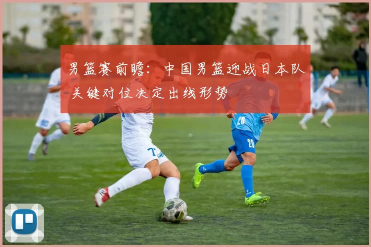 男篮赛前瞻:中国男篮迎战日本队 关键对位决定出线形势