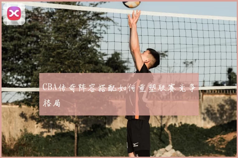 CBA传奇阵容搭配如何重塑联赛竞争格局