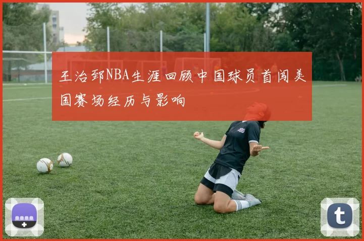 王治郅NBA生涯回顾中国球员首闯美国赛场经历与影响