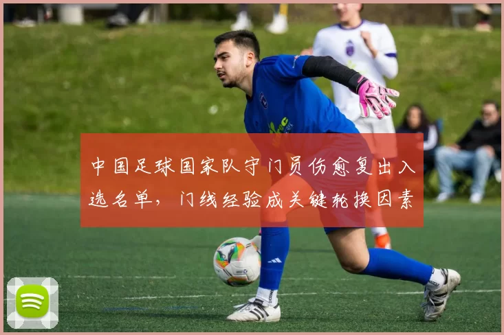 中国足球国家队守门员伤愈复出入选名单，门线经验成关键轮换因素