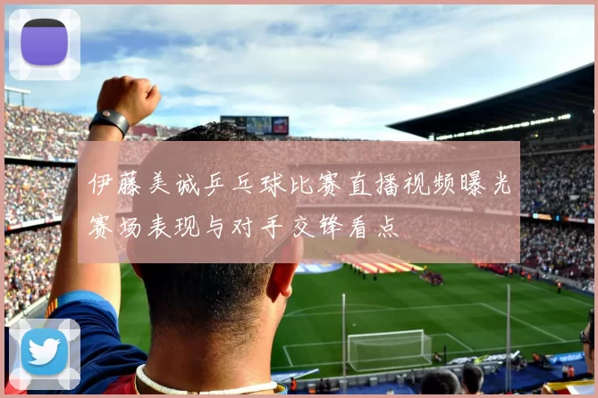 伊藤美诚乒乓球比赛直播视频曝光赛场表现与对手交锋看点