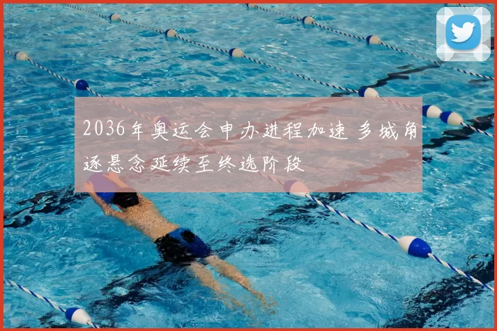 2036年奥运会申办进程加速 多城角逐悬念延续至终选阶段