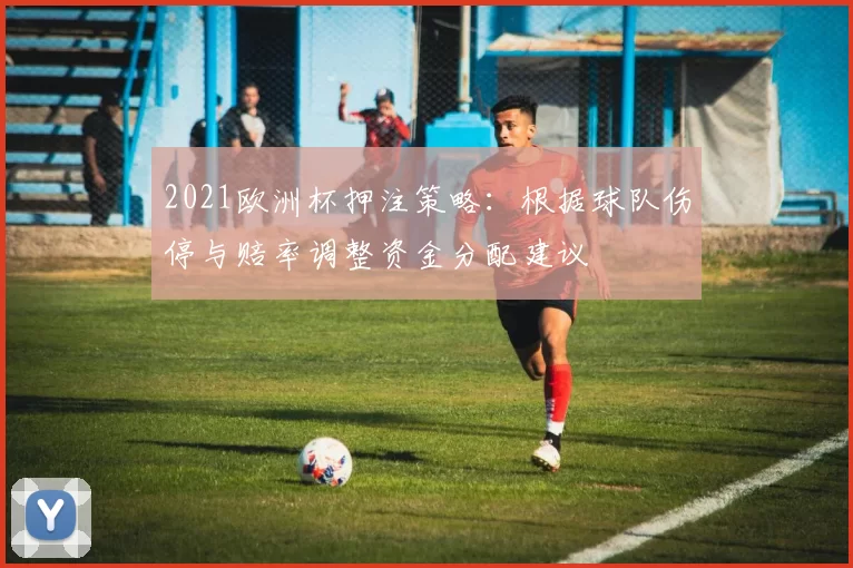2021欧洲杯押注策略：根据球队伤停与赔率调整资金分配建议
